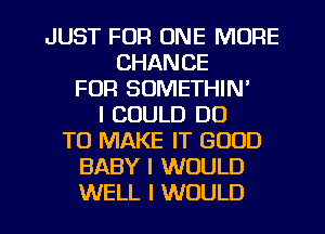 JUST FOR ONE MORE
CHANCE
FOR SOMETHIN'
I COULD DO
TO MAKE IT GOOD
BABY I WOULD
WELL I WOULD