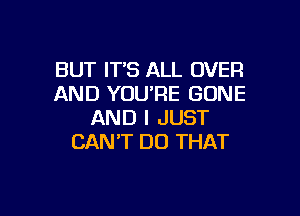 BUT IT'S ALL OVER
AND YOU'RE GONE

AND I JUST
CAN'T DO THAT