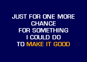 JUST FOR ONE MORE
CHANCE
FOR SOMETHING
I COULD DO
TO MAKE IT GOOD