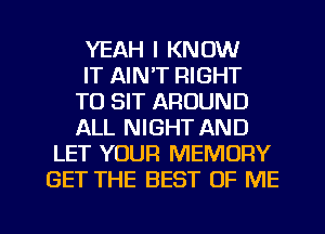 YEAH I KNOW

IT AIN'T RIGHT

TO SIT AROUND

ALL NIGHT AND
LET YOUR MEMORY
GET THE BEST OF ME

g