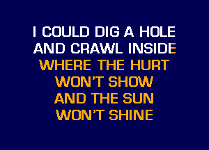 I COULD DIG A HOLE
AND CRAWL INSIDE
WHERE THE HURT
WON'T SHOW
AND THE SUN
WONT SHINE

g