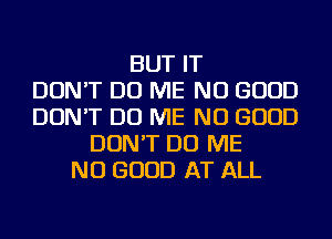 BUT IT
DON'T DO ME NO GOOD
DON'T DO ME NO GOOD
DON'T DO ME
NO GOOD AT ALL