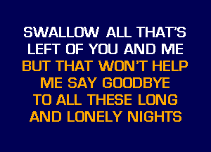 SWALLOW ALL THAT'S
LEFT OF YOU AND ME
BUT THAT WON'T HELP
ME SAY GOODBYE
TO ALL THESE LONG
AND LONELY NIGHTS