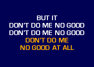 BUT IT
DON'T DO ME NO GOOD
DON'T DO ME NO GOOD
DON'T DO ME
NO GOOD AT ALL