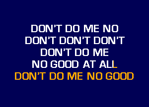 DON'T DO ME NU
DON'T DON'T DON'T
DON'T DO ME
NO GOOD AT ALL
DON'T DO ME NO GOOD