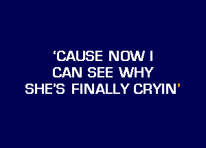 'CAUSE NOW I
CAN SEE WHY

SHE'S FINALLY CRYIN'