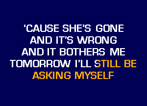 'CAUSE SHE'S BONE
AND IT'S WRONG
AND IT BOTHERS ME
TOMORROW I'LL STILL BE
ASKING MYSELF