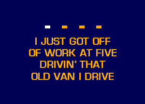 I JUST GOT OFF

OF WORK AT FIVE
DRIVIN' THAT

OLD VAN I DRIVE