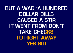 BUT A WAD 'A HUNDRED
DOLLAR BILLS
CAUSED A STIR
IT WENT FROM DON'T
TAKE CHECKS
TU RIGHT AWAY
YES SIR