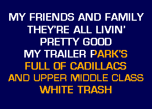 MY FRIENDS AND FAMILY
THEYRE ALL LIVIN'
PRE'ITY GOOD
MY TRAILER PARK'S

FULL OF CADILLACS
AND UPPER MIDDLE CLASS

WHITE TRASH