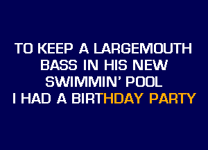 TO KEEP A LARGEMOUTH
BASS IN HIS NEW
SWIMMIN' POOL
I HAD A BIRTHDAY PARTY