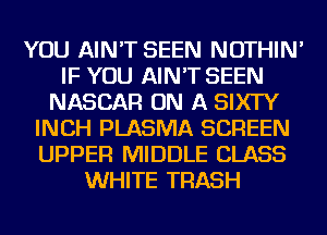 YOU AIN'T SEEN NOTHIN'
IF YOU AIN'T SEEN
NASCAR ON A SIXTY
INCH PLASMA SCREEN
UPPER MIDDLE CLASS
WHITE TRASH