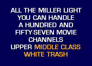 ALL THE MILLER LIGHT
YOU CAN HANDLE
A HUNDRED AND
FIFTYSEVEN MOVIE
CHANNELS
UPPER MIDDLE CLASS
WHITE TRASH