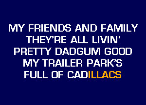 MY FRIENDS AND FAMILY
THEYRE ALL LIVIN'
PRE'ITY DADGUM GOOD
MY TRAILER PARK'S
FULL OF CADILLACS