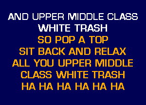 AND UPPER MIDDLE CLASS
WHITE TRASH
50 POP A TOP
SIT BACK AND RELAX
ALL YOU UPPER MIDDLE
CLASS WHITE TRASH
HA HA HA HA HA HA