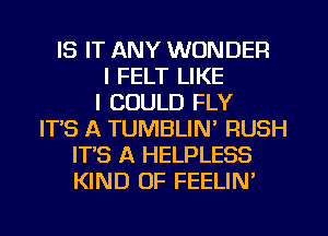 IS IT ANY WONDER
I FELT LIKE
I COULD FLY
ITS A TUMBLIN' RUSH
IT'S A HELPLESS
KIND OF FEELIN'