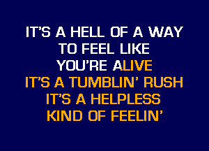 IT'S A HELL OF A WAY
TO FEEL LIKE
YOU'RE ALIVE

IT'S A TUMBLIN' RUSH

IT'S A HELPLESS
KIND OF FEELIN'