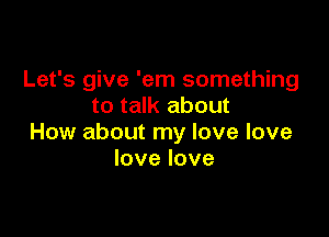 Let's give 'em something
to talk about

How about my love love
lovelove