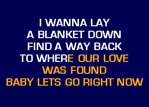 I WANNA LAY
A BLANKET DOWN
FIND A WAY BACK
TO WHERE OUR LOVE
WAS FOUND
BABY LETS GO RIGHT NOW