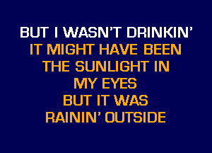 BUT I WASN'T DRINKIN'
IT MIGHT HAVE BEEN
THE SUNLIGHT IN
MY EYES
BUT IT WAS
RAININ' OUTSIDE