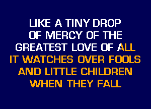 LIKE A TINY DROP
OF MERCY OF THE
GREATEST LOVE OF ALL
IT WATCHES OVER FOOLS
AND LI'ITLE CHILDREN
WHEN THEY FALL
