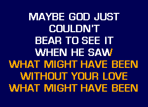 MAYBE GOD JUST
COULDN'T
BEAR TO SEE IT
WHEN HE SAW
WHAT MIGHT HAVE BEEN
WITHOUT YOUR LOVE
WHAT MIGHT HAVE BEEN