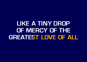 LIKE A TINY DROP
OF MERCY OF THE
GREATEST LOVE OF ALL