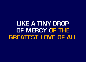 LIKE A TINY DROP
OF MERCY OF THE
GREATEST LOVE OF ALL