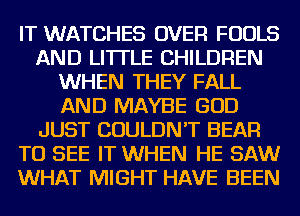 IT WATCHES OVER FOOLS
AND LITTLE CHILDREN
WHEN THEY FALL
AND MAYBE GOD
JUST COULDN'T BEAR
TO SEE IT WHEN HE SAW
WHAT MIGHT HAVE BEEN