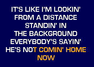 ITS LIKE I'M LOOKIN'
FROM A DISTANCE
STANDIN' IN
THE BACKGROUND
EVERYBODY'S SAYIN'
HE'S NOT COMIM HOME
NOW