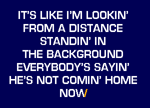 ITS LIKE I'M LOOKIN'
FROM A DISTANCE
STANDIN' IN
THE BACKGROUND
EVERYBODY'S SAYIN'
HE'S NOT COMIM HOME
NOW