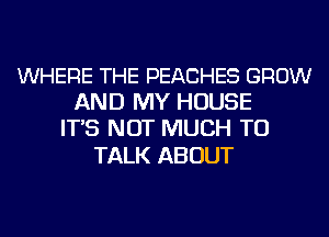 WHERE THE PEACHES GROW
AND MY HOUSE
IT'S NOT MUCH TO

TALK ABOUT