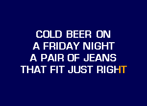 COLD BEER ON
A FRIDAY NIGHT

A PAIR OF JEANS
THAT FIT JUST RIGHT
