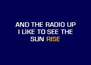 AND THE RADIO UP
I LIKE TO SEE THE

SUN RISE