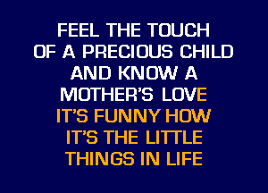 FEEL THE TOUCH
OF A PRECIOUS CHILD
AND KNOW A
MOTHER'S LOVE
IT'S FUNNY HOW
ITS THE LITTLE
THINGS IN LIFE