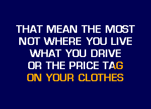 THAT MEAN THE MUST
NOT WHERE YOU LIVE
WHAT YOU DRIVE
OR THE PRICE TAG
ON YOUR CLOTHES