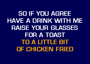 SO IF YOU AGREE
HAVE A DRINK WITH ME
RAISE YOUR GLASSES
FOR A TOAST
TO A LITTLE BIT
OF CHICKEN FRIED