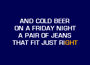 AND COLD BEER
ON A FRIDAY NIGHT
A PAIR OF JEANS
THAT FIT JUST RIGHT
