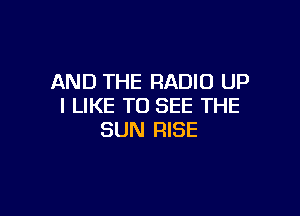 AND THE RADIO UP
I LIKE TO SEE THE

SUN RISE