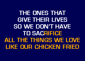 THE ONES THAT
GIVE THEIR LIVES
SO WE DON'T HAVE
TO SACRIFICE
ALL THE THINGS WE LOVE
LIKE OUR CHICKEN FRIED