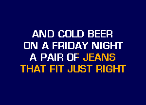 AND COLD BEER
ON A FRIDAY NIGHT
A PAIR OF JEANS
THAT FIT JUST RIGHT