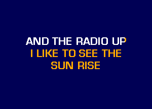 AND THE RADIO UP
I LIKE TO SEE THE

SUN RISE