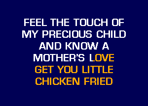 FEEL THE TOUCH OF
MY PRECIOUS CHILD
AND KNOW A
MOTHER'S LOVE
GET YOU LITI'LE
CHICKEN FRIED