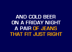 AND COLD BEER
ON A FRIDAY NIGHT
A PAIR OF JEANS
THAT FIT JUST RIGHT