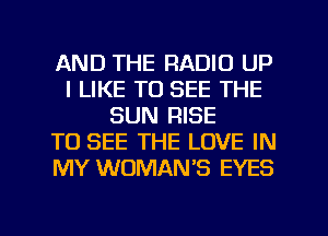 AND THE RADIO UP
I LIKE TO SEE THE
SUN RISE
TO SEE THE LOVE IN
MY WOMAN'S EYES

g