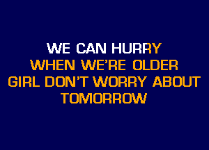 WE CAN HURRY
WHEN WE'RE OLDER
GIRL DON'T WORRY ABOUT
TOMORROW