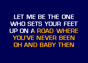 LET ME BE THE ONE
WHO SETS YOUR FEET
UP ON A ROAD WHERE

YOU'VE NEVER BEEN

OH AND BABY THEN