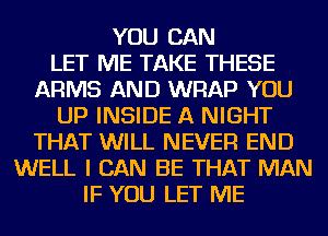 YOU CAN
LET ME TAKE THESE
ARMS AND WRAP YOU
UP INSIDE A NIGHT
THAT WILL NEVER END
WELL I CAN BE THAT MAN
IF YOU LET ME