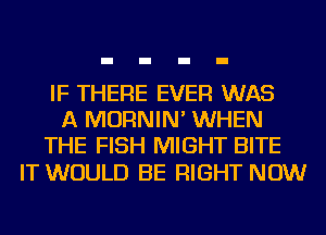 IF THERE EVER WAS
A MORNIN' WHEN
THE FISH MIGHT BITE

IT WOULD BE RIGHT NOW
