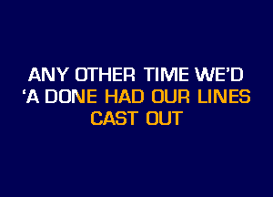 ANY OTHER TIME WE'D
'A DONE HAD OUR LINES
CAST OUT
